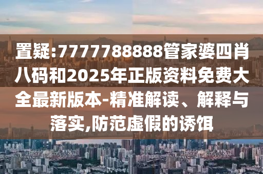 置疑:7777788888管家婆四肖八码和2025年正版资料免费大全最新版本-精准解读、解释与落实,防范虚假的诱饵